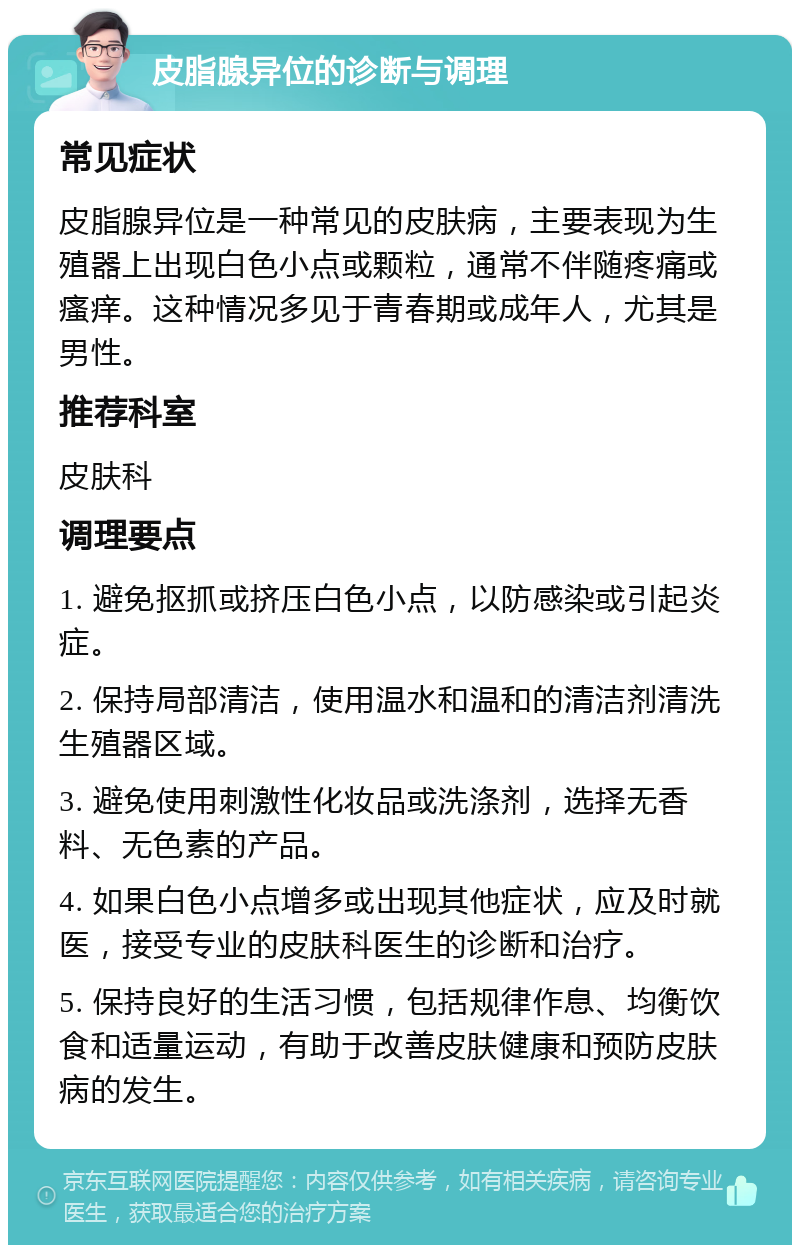 皮脂腺异位的诊断与调理 常见症状 皮脂腺异位是一种常见的皮肤病，主要表现为生殖器上出现白色小点或颗粒，通常不伴随疼痛或瘙痒。这种情况多见于青春期或成年人，尤其是男性。 推荐科室 皮肤科 调理要点 1. 避免抠抓或挤压白色小点，以防感染或引起炎症。 2. 保持局部清洁，使用温水和温和的清洁剂清洗生殖器区域。 3. 避免使用刺激性化妆品或洗涤剂，选择无香料、无色素的产品。 4. 如果白色小点增多或出现其他症状，应及时就医，接受专业的皮肤科医生的诊断和治疗。 5. 保持良好的生活习惯，包括规律作息、均衡饮食和适量运动，有助于改善皮肤健康和预防皮肤病的发生。