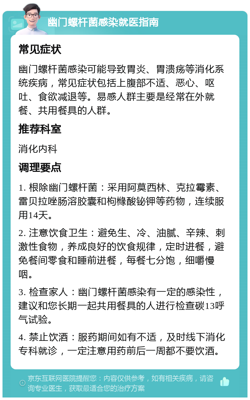 幽门螺杆菌感染就医指南 常见症状 幽门螺杆菌感染可能导致胃炎、胃溃疡等消化系统疾病，常见症状包括上腹部不适、恶心、呕吐、食欲减退等。易感人群主要是经常在外就餐、共用餐具的人群。 推荐科室 消化内科 调理要点 1. 根除幽门螺杆菌：采用阿莫西林、克拉霉素、雷贝拉唑肠溶胶囊和枸橼酸铋钾等药物，连续服用14天。 2. 注意饮食卫生：避免生、冷、油腻、辛辣、刺激性食物，养成良好的饮食规律，定时进餐，避免餐间零食和睡前进餐，每餐七分饱，细嚼慢咽。 3. 检查家人：幽门螺杆菌感染有一定的感染性，建议和您长期一起共用餐具的人进行检查碳13呼气试验。 4. 禁止饮酒：服药期间如有不适，及时线下消化专科就诊，一定注意用药前后一周都不要饮酒。