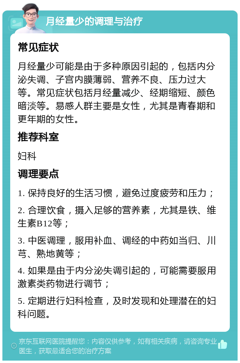 月经量少的调理与治疗 常见症状 月经量少可能是由于多种原因引起的，包括内分泌失调、子宫内膜薄弱、营养不良、压力过大等。常见症状包括月经量减少、经期缩短、颜色暗淡等。易感人群主要是女性，尤其是青春期和更年期的女性。 推荐科室 妇科 调理要点 1. 保持良好的生活习惯，避免过度疲劳和压力； 2. 合理饮食，摄入足够的营养素，尤其是铁、维生素B12等； 3. 中医调理，服用补血、调经的中药如当归、川芎、熟地黄等； 4. 如果是由于内分泌失调引起的，可能需要服用激素类药物进行调节； 5. 定期进行妇科检查，及时发现和处理潜在的妇科问题。