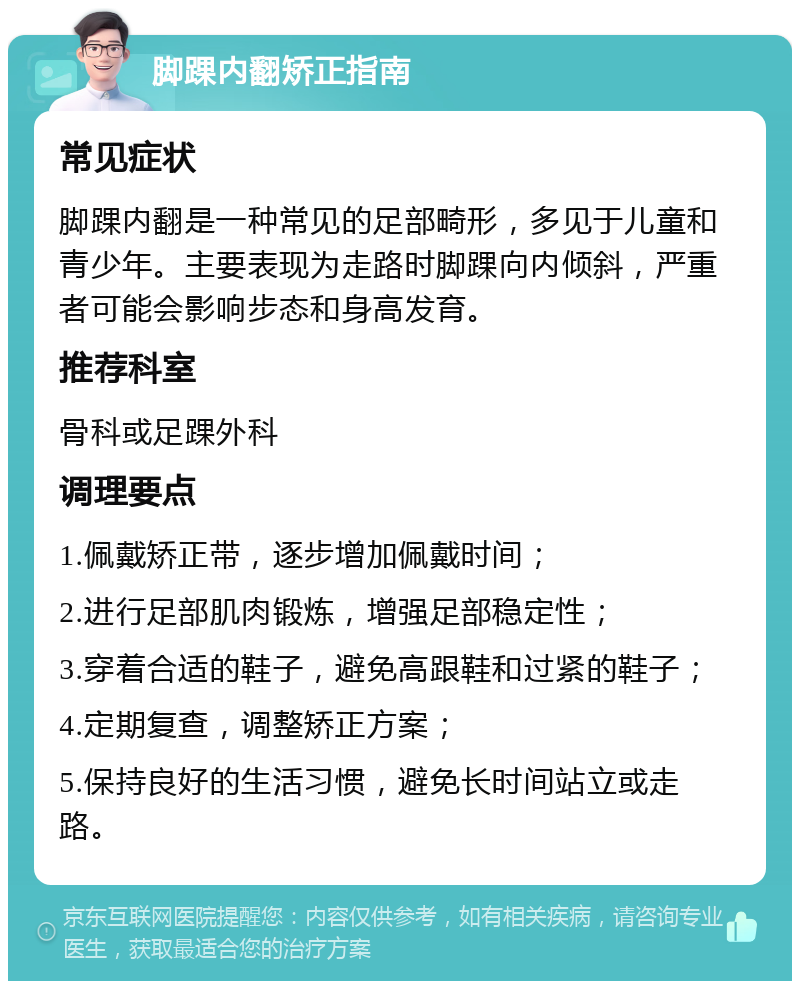 脚踝内翻矫正指南 常见症状 脚踝内翻是一种常见的足部畸形，多见于儿童和青少年。主要表现为走路时脚踝向内倾斜，严重者可能会影响步态和身高发育。 推荐科室 骨科或足踝外科 调理要点 1.佩戴矫正带，逐步增加佩戴时间； 2.进行足部肌肉锻炼，增强足部稳定性； 3.穿着合适的鞋子，避免高跟鞋和过紧的鞋子； 4.定期复查，调整矫正方案； 5.保持良好的生活习惯，避免长时间站立或走路。