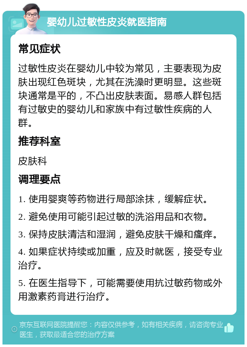 婴幼儿过敏性皮炎就医指南 常见症状 过敏性皮炎在婴幼儿中较为常见，主要表现为皮肤出现红色斑块，尤其在洗澡时更明显。这些斑块通常是平的，不凸出皮肤表面。易感人群包括有过敏史的婴幼儿和家族中有过敏性疾病的人群。 推荐科室 皮肤科 调理要点 1. 使用婴爽等药物进行局部涂抹，缓解症状。 2. 避免使用可能引起过敏的洗浴用品和衣物。 3. 保持皮肤清洁和湿润，避免皮肤干燥和瘙痒。 4. 如果症状持续或加重，应及时就医，接受专业治疗。 5. 在医生指导下，可能需要使用抗过敏药物或外用激素药膏进行治疗。