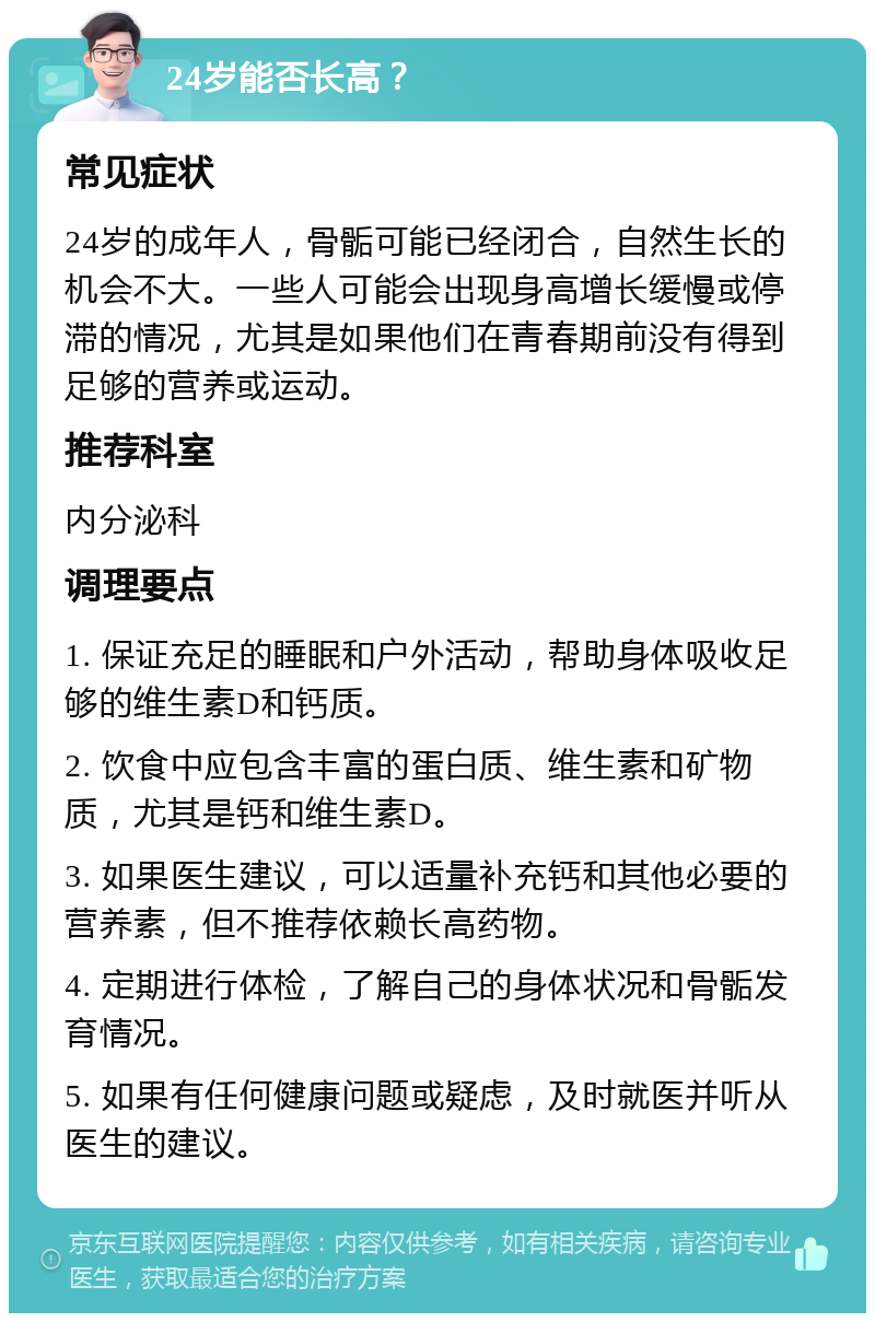 24岁能否长高？ 常见症状 24岁的成年人，骨骺可能已经闭合，自然生长的机会不大。一些人可能会出现身高增长缓慢或停滞的情况，尤其是如果他们在青春期前没有得到足够的营养或运动。 推荐科室 内分泌科 调理要点 1. 保证充足的睡眠和户外活动，帮助身体吸收足够的维生素D和钙质。 2. 饮食中应包含丰富的蛋白质、维生素和矿物质，尤其是钙和维生素D。 3. 如果医生建议，可以适量补充钙和其他必要的营养素，但不推荐依赖长高药物。 4. 定期进行体检，了解自己的身体状况和骨骺发育情况。 5. 如果有任何健康问题或疑虑，及时就医并听从医生的建议。