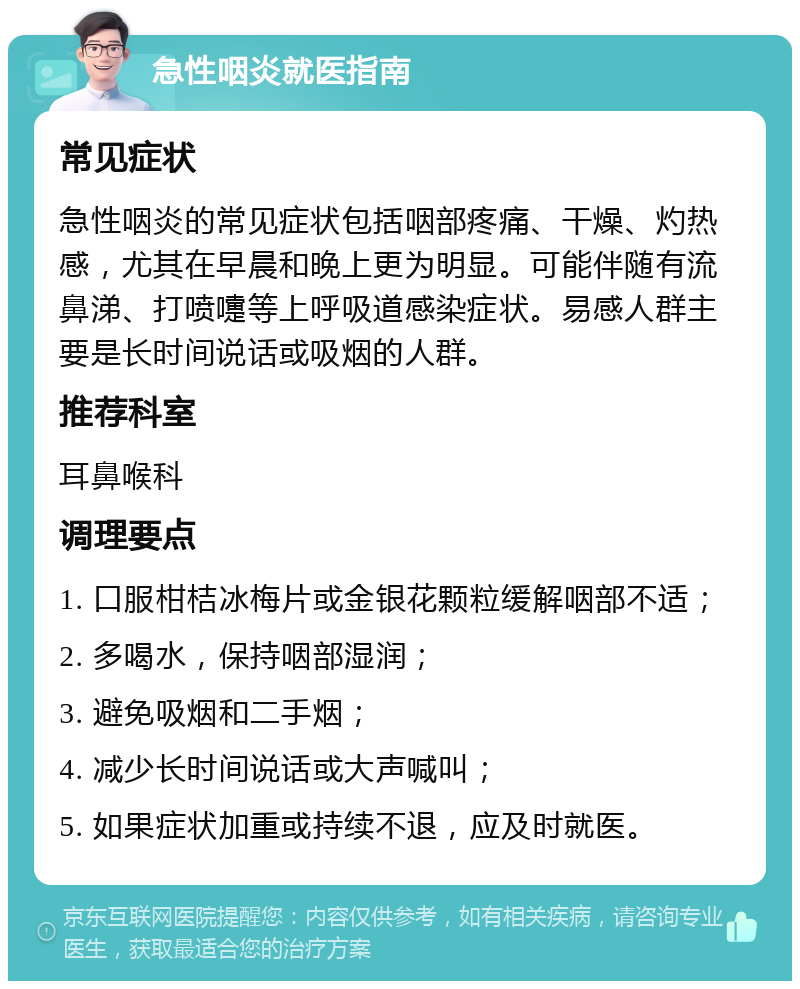 急性咽炎就医指南 常见症状 急性咽炎的常见症状包括咽部疼痛、干燥、灼热感，尤其在早晨和晚上更为明显。可能伴随有流鼻涕、打喷嚏等上呼吸道感染症状。易感人群主要是长时间说话或吸烟的人群。 推荐科室 耳鼻喉科 调理要点 1. 口服柑桔冰梅片或金银花颗粒缓解咽部不适； 2. 多喝水，保持咽部湿润； 3. 避免吸烟和二手烟； 4. 减少长时间说话或大声喊叫； 5. 如果症状加重或持续不退，应及时就医。