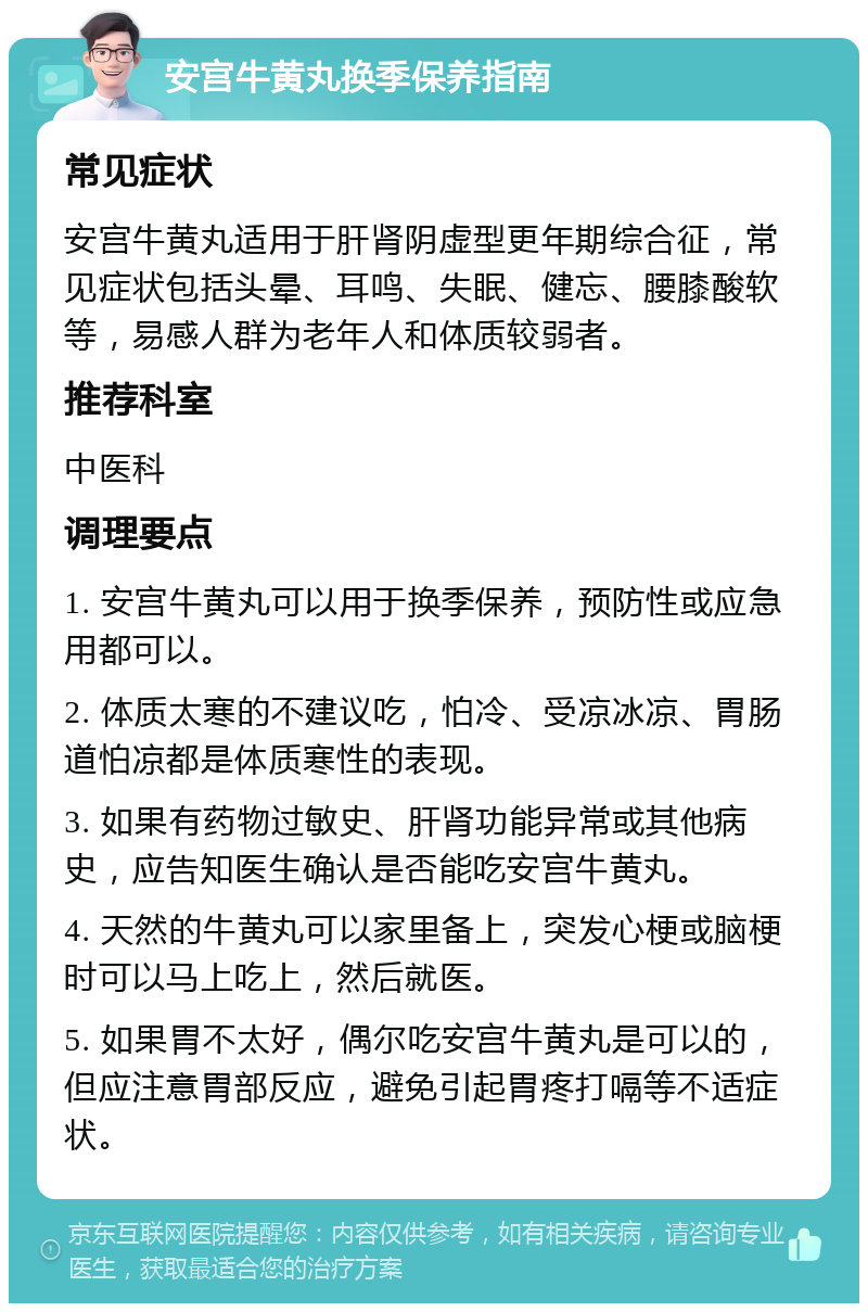 安宫牛黄丸换季保养指南 常见症状 安宫牛黄丸适用于肝肾阴虚型更年期综合征，常见症状包括头晕、耳鸣、失眠、健忘、腰膝酸软等，易感人群为老年人和体质较弱者。 推荐科室 中医科 调理要点 1. 安宫牛黄丸可以用于换季保养，预防性或应急用都可以。 2. 体质太寒的不建议吃，怕冷、受凉冰凉、胃肠道怕凉都是体质寒性的表现。 3. 如果有药物过敏史、肝肾功能异常或其他病史，应告知医生确认是否能吃安宫牛黄丸。 4. 天然的牛黄丸可以家里备上，突发心梗或脑梗时可以马上吃上，然后就医。 5. 如果胃不太好，偶尔吃安宫牛黄丸是可以的，但应注意胃部反应，避免引起胃疼打嗝等不适症状。