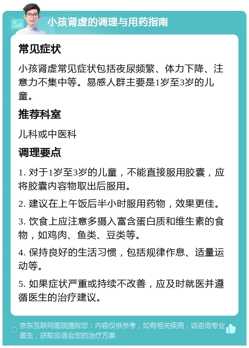 小孩肾虚的调理与用药指南 常见症状 小孩肾虚常见症状包括夜尿频繁、体力下降、注意力不集中等。易感人群主要是1岁至3岁的儿童。 推荐科室 儿科或中医科 调理要点 1. 对于1岁至3岁的儿童，不能直接服用胶囊，应将胶囊内容物取出后服用。 2. 建议在上午饭后半小时服用药物，效果更佳。 3. 饮食上应注意多摄入富含蛋白质和维生素的食物，如鸡肉、鱼类、豆类等。 4. 保持良好的生活习惯，包括规律作息、适量运动等。 5. 如果症状严重或持续不改善，应及时就医并遵循医生的治疗建议。