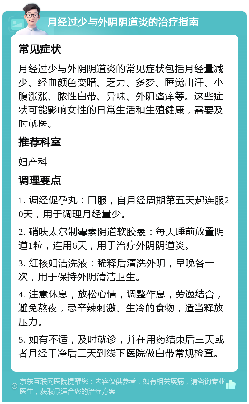 月经过少与外阴阴道炎的治疗指南 常见症状 月经过少与外阴阴道炎的常见症状包括月经量减少、经血颜色变暗、乏力、多梦、睡觉出汗、小腹涨涨、脓性白带、异味、外阴瘙痒等。这些症状可能影响女性的日常生活和生殖健康，需要及时就医。 推荐科室 妇产科 调理要点 1. 调经促孕丸：口服，自月经周期第五天起连服20天，用于调理月经量少。 2. 硝呋太尔制霉素阴道软胶囊：每天睡前放置阴道1粒，连用6天，用于治疗外阴阴道炎。 3. 红核妇洁洗液：稀释后清洗外阴，早晚各一次，用于保持外阴清洁卫生。 4. 注意休息，放松心情，调整作息，劳逸结合，避免熬夜，忌辛辣刺激、生冷的食物，适当释放压力。 5. 如有不适，及时就诊，并在用药结束后三天或者月经干净后三天到线下医院做白带常规检查。