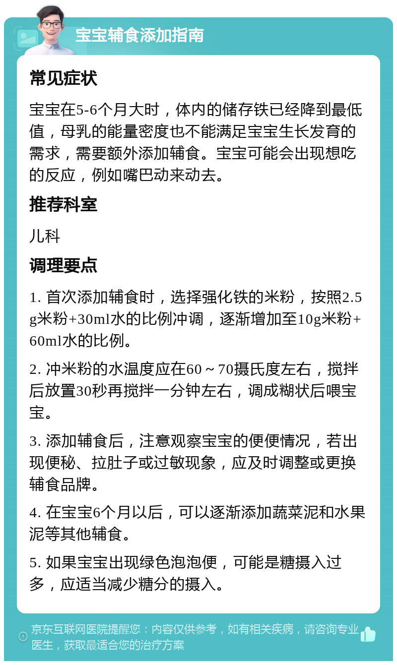 宝宝辅食添加指南 常见症状 宝宝在5-6个月大时，体内的储存铁已经降到最低值，母乳的能量密度也不能满足宝宝生长发育的需求，需要额外添加辅食。宝宝可能会出现想吃的反应，例如嘴巴动来动去。 推荐科室 儿科 调理要点 1. 首次添加辅食时，选择强化铁的米粉，按照2.5g米粉+30ml水的比例冲调，逐渐增加至10g米粉+60ml水的比例。 2. 冲米粉的水温度应在60～70摄氏度左右，搅拌后放置30秒再搅拌一分钟左右，调成糊状后喂宝宝。 3. 添加辅食后，注意观察宝宝的便便情况，若出现便秘、拉肚子或过敏现象，应及时调整或更换辅食品牌。 4. 在宝宝6个月以后，可以逐渐添加蔬菜泥和水果泥等其他辅食。 5. 如果宝宝出现绿色泡泡便，可能是糖摄入过多，应适当减少糖分的摄入。