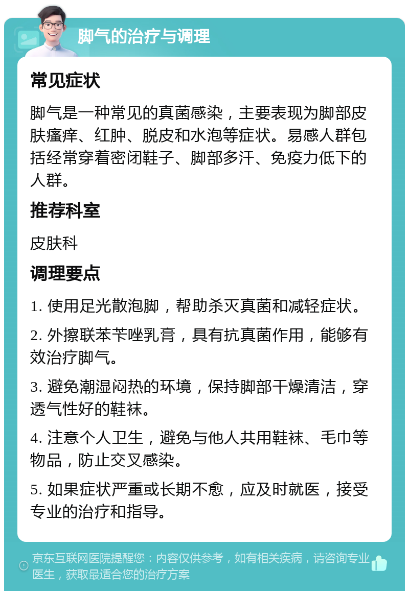 脚气的治疗与调理 常见症状 脚气是一种常见的真菌感染，主要表现为脚部皮肤瘙痒、红肿、脱皮和水泡等症状。易感人群包括经常穿着密闭鞋子、脚部多汗、免疫力低下的人群。 推荐科室 皮肤科 调理要点 1. 使用足光散泡脚，帮助杀灭真菌和减轻症状。 2. 外擦联苯苄唑乳膏，具有抗真菌作用，能够有效治疗脚气。 3. 避免潮湿闷热的环境，保持脚部干燥清洁，穿透气性好的鞋袜。 4. 注意个人卫生，避免与他人共用鞋袜、毛巾等物品，防止交叉感染。 5. 如果症状严重或长期不愈，应及时就医，接受专业的治疗和指导。