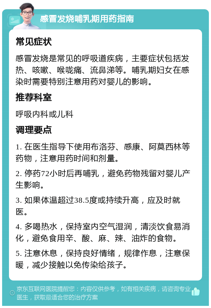 感冒发烧哺乳期用药指南 常见症状 感冒发烧是常见的呼吸道疾病，主要症状包括发热、咳嗽、喉咙痛、流鼻涕等。哺乳期妇女在感染时需要特别注意用药对婴儿的影响。 推荐科室 呼吸内科或儿科 调理要点 1. 在医生指导下使用布洛芬、感康、阿莫西林等药物，注意用药时间和剂量。 2. 停药72小时后再哺乳，避免药物残留对婴儿产生影响。 3. 如果体温超过38.5度或持续升高，应及时就医。 4. 多喝热水，保持室内空气湿润，清淡饮食易消化，避免食用辛、酸、麻、辣、油炸的食物。 5. 注意休息，保持良好情绪，规律作息，注意保暖，减少接触以免传染给孩子。