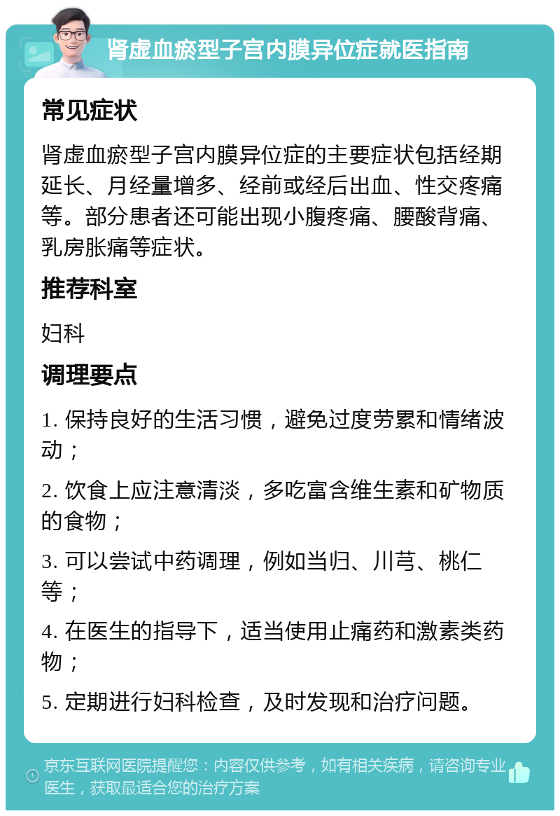 肾虚血瘀型子宫内膜异位症就医指南 常见症状 肾虚血瘀型子宫内膜异位症的主要症状包括经期延长、月经量增多、经前或经后出血、性交疼痛等。部分患者还可能出现小腹疼痛、腰酸背痛、乳房胀痛等症状。 推荐科室 妇科 调理要点 1. 保持良好的生活习惯，避免过度劳累和情绪波动； 2. 饮食上应注意清淡，多吃富含维生素和矿物质的食物； 3. 可以尝试中药调理，例如当归、川芎、桃仁等； 4. 在医生的指导下，适当使用止痛药和激素类药物； 5. 定期进行妇科检查，及时发现和治疗问题。