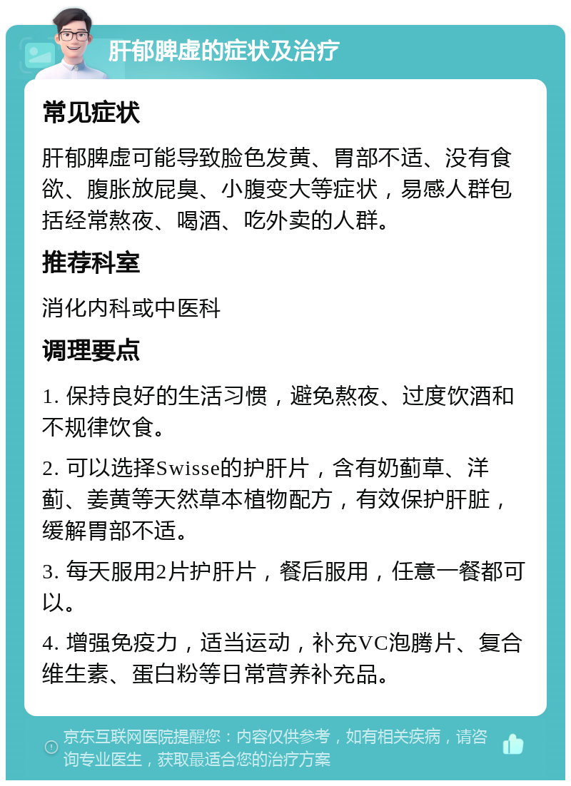 肝郁脾虚的症状及治疗 常见症状 肝郁脾虚可能导致脸色发黄、胃部不适、没有食欲、腹胀放屁臭、小腹变大等症状，易感人群包括经常熬夜、喝酒、吃外卖的人群。 推荐科室 消化内科或中医科 调理要点 1. 保持良好的生活习惯，避免熬夜、过度饮酒和不规律饮食。 2. 可以选择Swisse的护肝片，含有奶蓟草、洋蓟、姜黄等天然草本植物配方，有效保护肝脏，缓解胃部不适。 3. 每天服用2片护肝片，餐后服用，任意一餐都可以。 4. 增强免疫力，适当运动，补充VC泡腾片、复合维生素、蛋白粉等日常营养补充品。