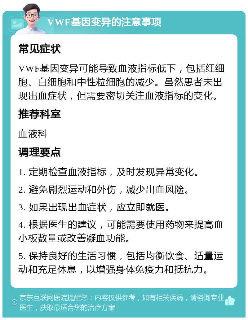 VWF基因变异的注意事项 常见症状 VWF基因变异可能导致血液指标低下，包括红细胞、白细胞和中性粒细胞的减少。虽然患者未出现出血症状，但需要密切关注血液指标的变化。 推荐科室 血液科 调理要点 1. 定期检查血液指标，及时发现异常变化。 2. 避免剧烈运动和外伤，减少出血风险。 3. 如果出现出血症状，应立即就医。 4. 根据医生的建议，可能需要使用药物来提高血小板数量或改善凝血功能。 5. 保持良好的生活习惯，包括均衡饮食、适量运动和充足休息，以增强身体免疫力和抵抗力。