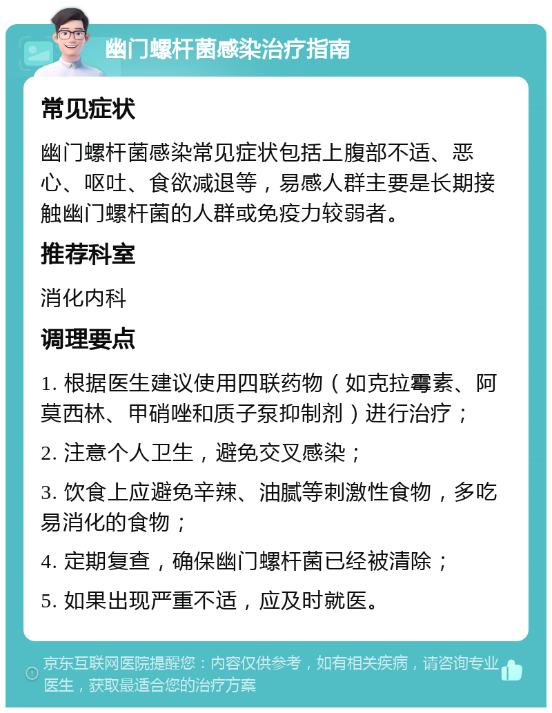 幽门螺杆菌感染治疗指南 常见症状 幽门螺杆菌感染常见症状包括上腹部不适、恶心、呕吐、食欲减退等，易感人群主要是长期接触幽门螺杆菌的人群或免疫力较弱者。 推荐科室 消化内科 调理要点 1. 根据医生建议使用四联药物（如克拉霉素、阿莫西林、甲硝唑和质子泵抑制剂）进行治疗； 2. 注意个人卫生，避免交叉感染； 3. 饮食上应避免辛辣、油腻等刺激性食物，多吃易消化的食物； 4. 定期复查，确保幽门螺杆菌已经被清除； 5. 如果出现严重不适，应及时就医。