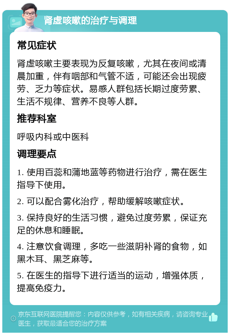 肾虚咳嗽的治疗与调理 常见症状 肾虚咳嗽主要表现为反复咳嗽，尤其在夜间或清晨加重，伴有咽部和气管不适，可能还会出现疲劳、乏力等症状。易感人群包括长期过度劳累、生活不规律、营养不良等人群。 推荐科室 呼吸内科或中医科 调理要点 1. 使用百蕊和蒲地蓝等药物进行治疗，需在医生指导下使用。 2. 可以配合雾化治疗，帮助缓解咳嗽症状。 3. 保持良好的生活习惯，避免过度劳累，保证充足的休息和睡眠。 4. 注意饮食调理，多吃一些滋阴补肾的食物，如黑木耳、黑芝麻等。 5. 在医生的指导下进行适当的运动，增强体质，提高免疫力。