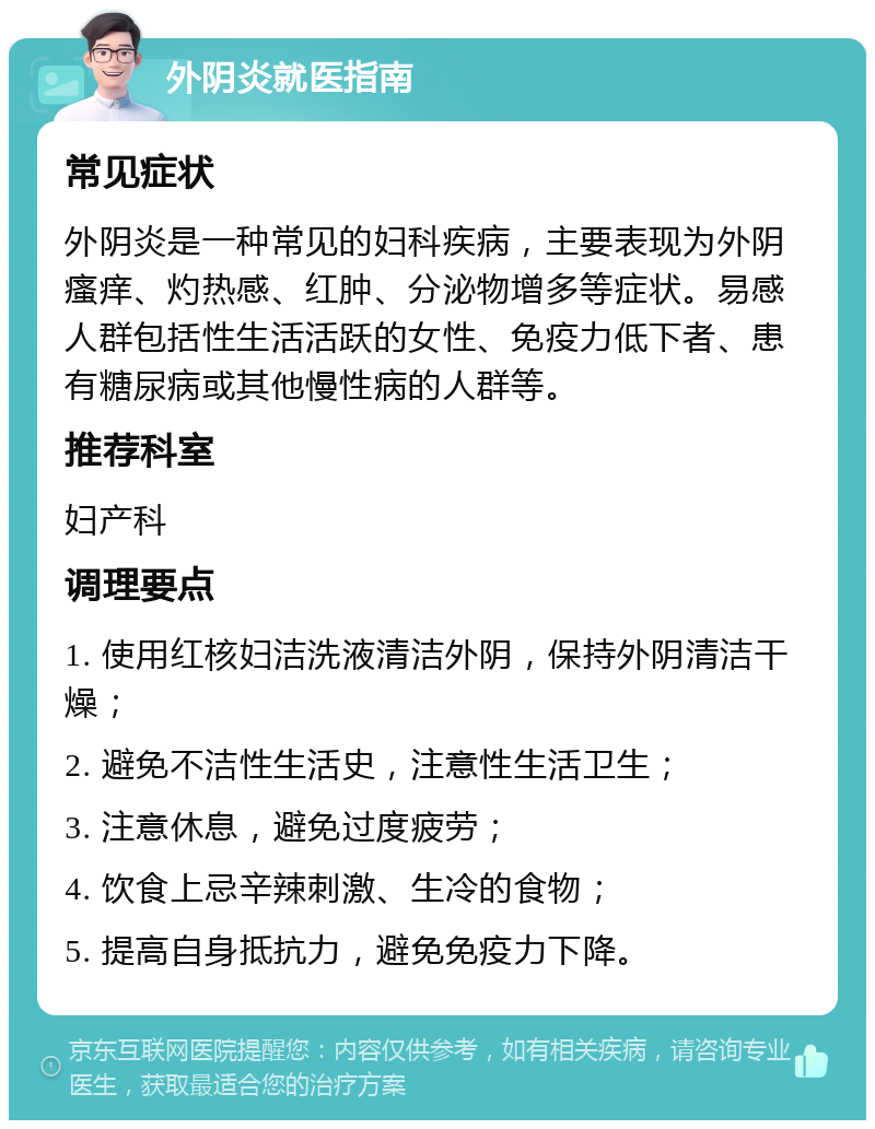 外阴炎就医指南 常见症状 外阴炎是一种常见的妇科疾病，主要表现为外阴瘙痒、灼热感、红肿、分泌物增多等症状。易感人群包括性生活活跃的女性、免疫力低下者、患有糖尿病或其他慢性病的人群等。 推荐科室 妇产科 调理要点 1. 使用红核妇洁洗液清洁外阴，保持外阴清洁干燥； 2. 避免不洁性生活史，注意性生活卫生； 3. 注意休息，避免过度疲劳； 4. 饮食上忌辛辣刺激、生冷的食物； 5. 提高自身抵抗力，避免免疫力下降。