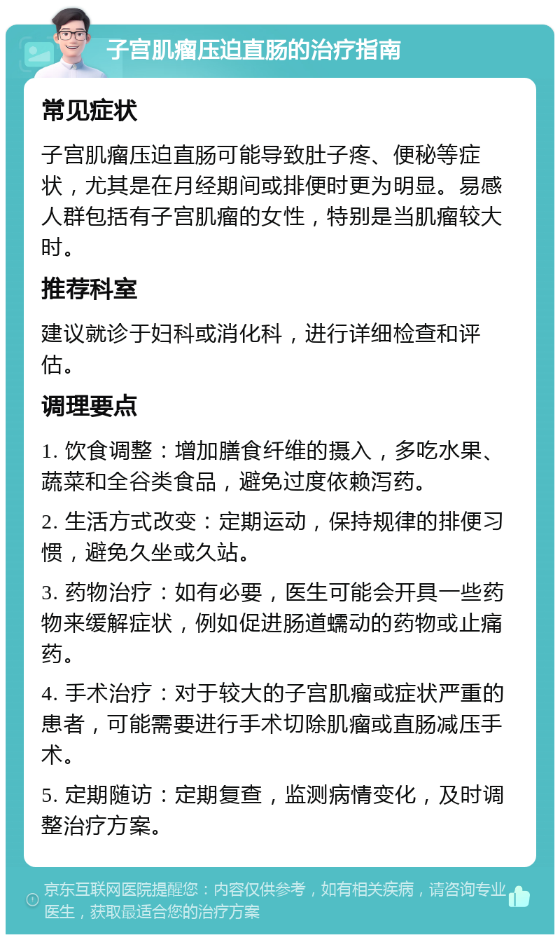 子宫肌瘤压迫直肠的治疗指南 常见症状 子宫肌瘤压迫直肠可能导致肚子疼、便秘等症状，尤其是在月经期间或排便时更为明显。易感人群包括有子宫肌瘤的女性，特别是当肌瘤较大时。 推荐科室 建议就诊于妇科或消化科，进行详细检查和评估。 调理要点 1. 饮食调整：增加膳食纤维的摄入，多吃水果、蔬菜和全谷类食品，避免过度依赖泻药。 2. 生活方式改变：定期运动，保持规律的排便习惯，避免久坐或久站。 3. 药物治疗：如有必要，医生可能会开具一些药物来缓解症状，例如促进肠道蠕动的药物或止痛药。 4. 手术治疗：对于较大的子宫肌瘤或症状严重的患者，可能需要进行手术切除肌瘤或直肠减压手术。 5. 定期随访：定期复查，监测病情变化，及时调整治疗方案。