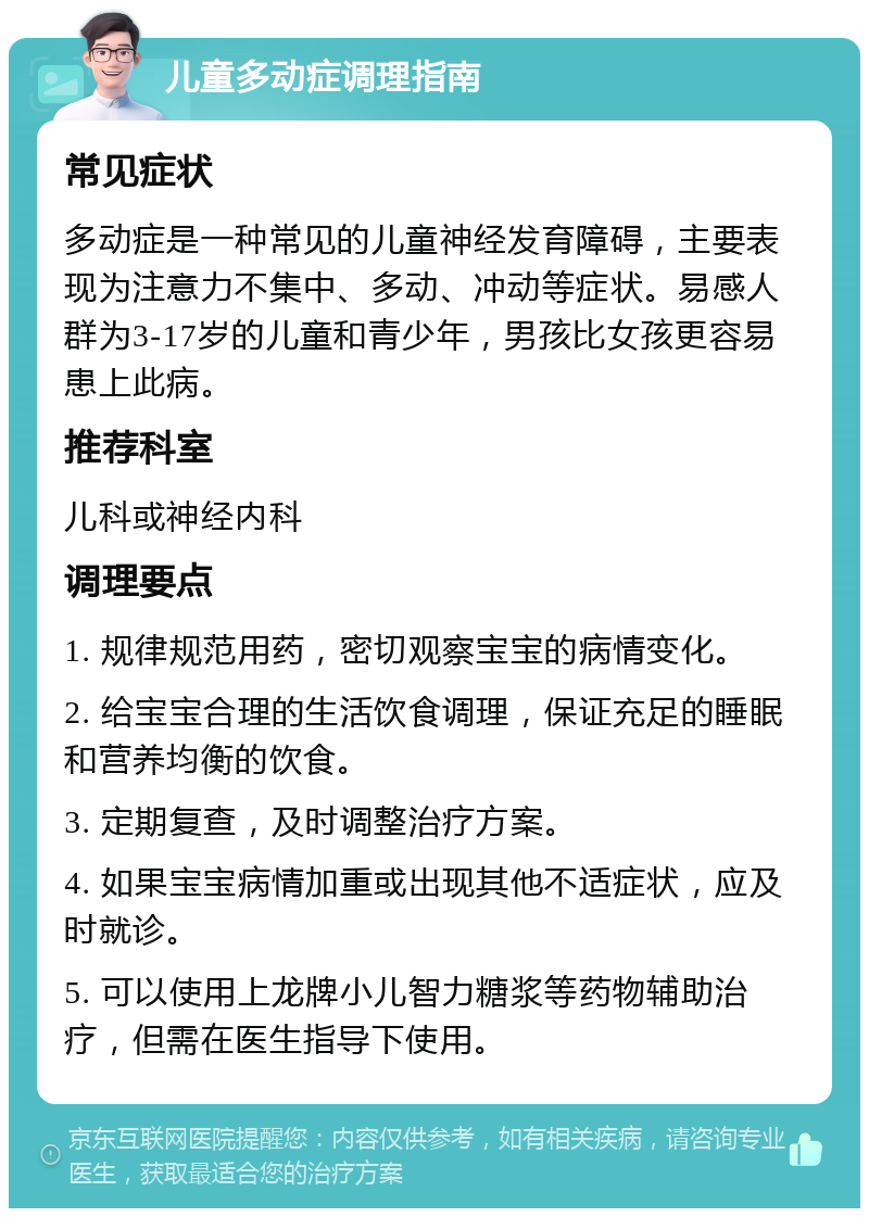 儿童多动症调理指南 常见症状 多动症是一种常见的儿童神经发育障碍，主要表现为注意力不集中、多动、冲动等症状。易感人群为3-17岁的儿童和青少年，男孩比女孩更容易患上此病。 推荐科室 儿科或神经内科 调理要点 1. 规律规范用药，密切观察宝宝的病情变化。 2. 给宝宝合理的生活饮食调理，保证充足的睡眠和营养均衡的饮食。 3. 定期复查，及时调整治疗方案。 4. 如果宝宝病情加重或出现其他不适症状，应及时就诊。 5. 可以使用上龙牌小儿智力糖浆等药物辅助治疗，但需在医生指导下使用。