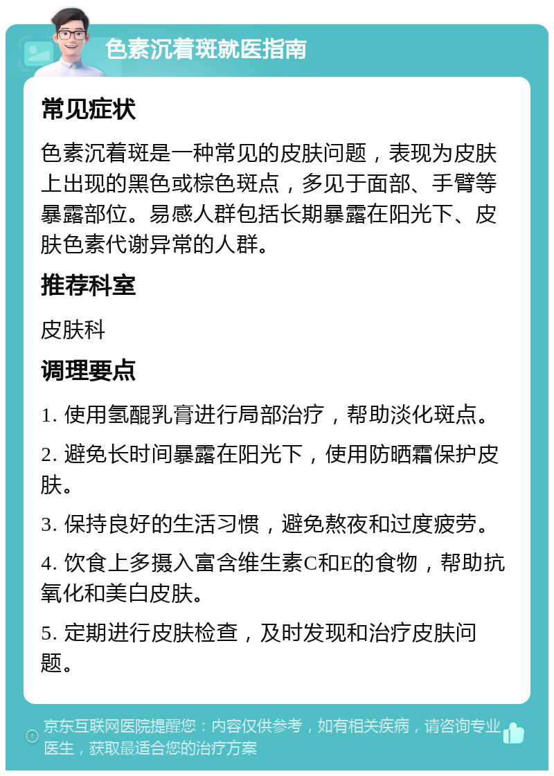 色素沉着斑就医指南 常见症状 色素沉着斑是一种常见的皮肤问题，表现为皮肤上出现的黑色或棕色斑点，多见于面部、手臂等暴露部位。易感人群包括长期暴露在阳光下、皮肤色素代谢异常的人群。 推荐科室 皮肤科 调理要点 1. 使用氢醌乳膏进行局部治疗，帮助淡化斑点。 2. 避免长时间暴露在阳光下，使用防晒霜保护皮肤。 3. 保持良好的生活习惯，避免熬夜和过度疲劳。 4. 饮食上多摄入富含维生素C和E的食物，帮助抗氧化和美白皮肤。 5. 定期进行皮肤检查，及时发现和治疗皮肤问题。