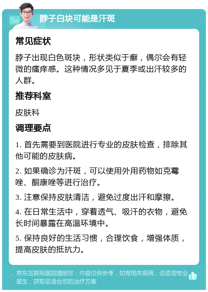 脖子白块可能是汗斑 常见症状 脖子出现白色斑块，形状类似于癣，偶尔会有轻微的瘙痒感。这种情况多见于夏季或出汗较多的人群。 推荐科室 皮肤科 调理要点 1. 首先需要到医院进行专业的皮肤检查，排除其他可能的皮肤病。 2. 如果确诊为汗斑，可以使用外用药物如克霉唑、酮康唑等进行治疗。 3. 注意保持皮肤清洁，避免过度出汗和摩擦。 4. 在日常生活中，穿着透气、吸汗的衣物，避免长时间暴露在高温环境中。 5. 保持良好的生活习惯，合理饮食，增强体质，提高皮肤的抵抗力。