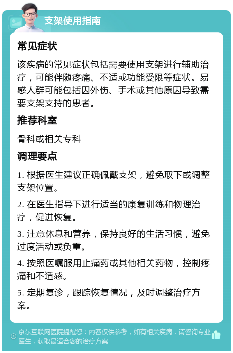 支架使用指南 常见症状 该疾病的常见症状包括需要使用支架进行辅助治疗，可能伴随疼痛、不适或功能受限等症状。易感人群可能包括因外伤、手术或其他原因导致需要支架支持的患者。 推荐科室 骨科或相关专科 调理要点 1. 根据医生建议正确佩戴支架，避免取下或调整支架位置。 2. 在医生指导下进行适当的康复训练和物理治疗，促进恢复。 3. 注意休息和营养，保持良好的生活习惯，避免过度活动或负重。 4. 按照医嘱服用止痛药或其他相关药物，控制疼痛和不适感。 5. 定期复诊，跟踪恢复情况，及时调整治疗方案。