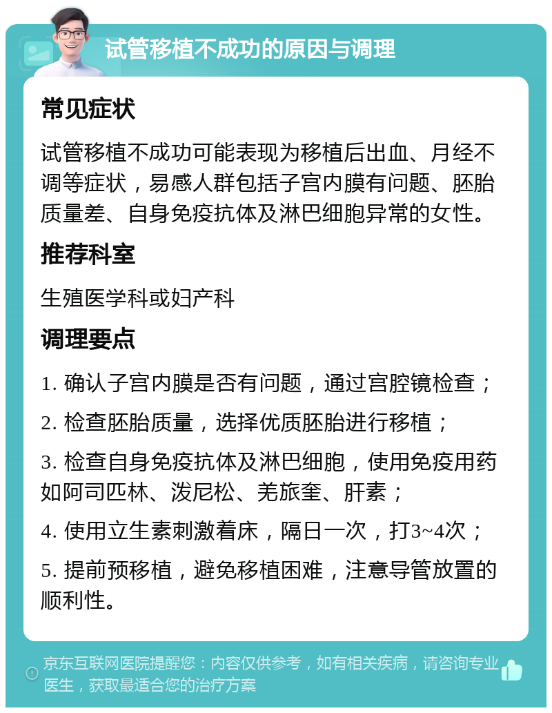 试管移植不成功的原因与调理 常见症状 试管移植不成功可能表现为移植后出血、月经不调等症状，易感人群包括子宫内膜有问题、胚胎质量差、自身免疫抗体及淋巴细胞异常的女性。 推荐科室 生殖医学科或妇产科 调理要点 1. 确认子宫内膜是否有问题，通过宫腔镜检查； 2. 检查胚胎质量，选择优质胚胎进行移植； 3. 检查自身免疫抗体及淋巴细胞，使用免疫用药如阿司匹林、泼尼松、羌旅奎、肝素； 4. 使用立生素刺激着床，隔日一次，打3~4次； 5. 提前预移植，避免移植困难，注意导管放置的顺利性。