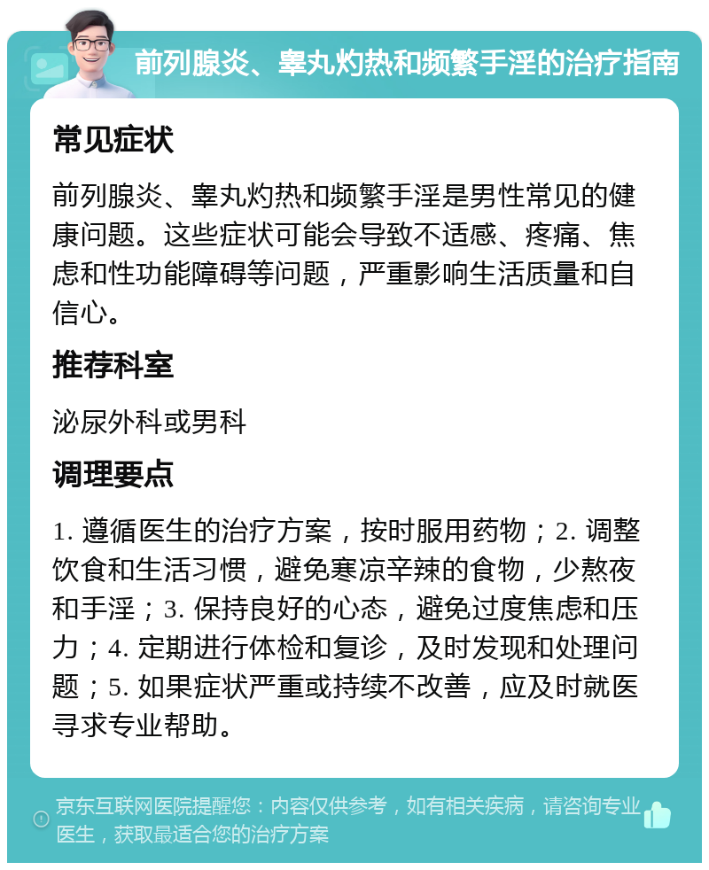 前列腺炎、睾丸灼热和频繁手淫的治疗指南 常见症状 前列腺炎、睾丸灼热和频繁手淫是男性常见的健康问题。这些症状可能会导致不适感、疼痛、焦虑和性功能障碍等问题，严重影响生活质量和自信心。 推荐科室 泌尿外科或男科 调理要点 1. 遵循医生的治疗方案，按时服用药物；2. 调整饮食和生活习惯，避免寒凉辛辣的食物，少熬夜和手淫；3. 保持良好的心态，避免过度焦虑和压力；4. 定期进行体检和复诊，及时发现和处理问题；5. 如果症状严重或持续不改善，应及时就医寻求专业帮助。