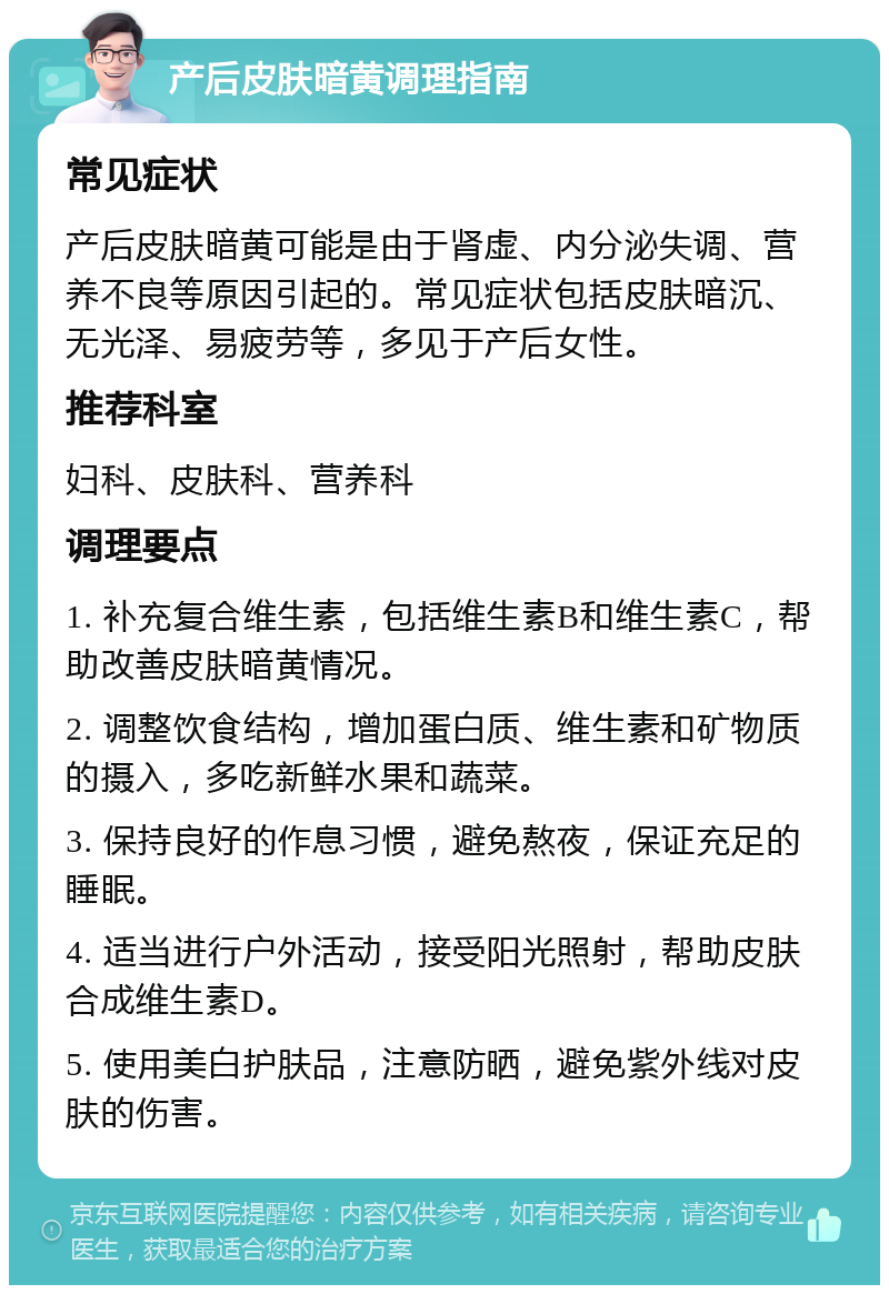 产后皮肤暗黄调理指南 常见症状 产后皮肤暗黄可能是由于肾虚、内分泌失调、营养不良等原因引起的。常见症状包括皮肤暗沉、无光泽、易疲劳等，多见于产后女性。 推荐科室 妇科、皮肤科、营养科 调理要点 1. 补充复合维生素，包括维生素B和维生素C，帮助改善皮肤暗黄情况。 2. 调整饮食结构，增加蛋白质、维生素和矿物质的摄入，多吃新鲜水果和蔬菜。 3. 保持良好的作息习惯，避免熬夜，保证充足的睡眠。 4. 适当进行户外活动，接受阳光照射，帮助皮肤合成维生素D。 5. 使用美白护肤品，注意防晒，避免紫外线对皮肤的伤害。