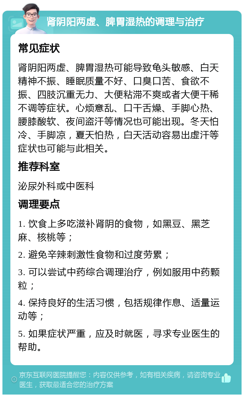 肾阴阳两虚、脾胃湿热的调理与治疗 常见症状 肾阴阳两虚、脾胃湿热可能导致龟头敏感、白天精神不振、睡眠质量不好、口臭口苦、食欲不振、四肢沉重无力、大便粘滞不爽或者大便干稀不调等症状。心烦意乱、口干舌燥、手脚心热、腰膝酸软、夜间盗汗等情况也可能出现。冬天怕冷、手脚凉，夏天怕热，白天活动容易出虚汗等症状也可能与此相关。 推荐科室 泌尿外科或中医科 调理要点 1. 饮食上多吃滋补肾阴的食物，如黑豆、黑芝麻、核桃等； 2. 避免辛辣刺激性食物和过度劳累； 3. 可以尝试中药综合调理治疗，例如服用中药颗粒； 4. 保持良好的生活习惯，包括规律作息、适量运动等； 5. 如果症状严重，应及时就医，寻求专业医生的帮助。