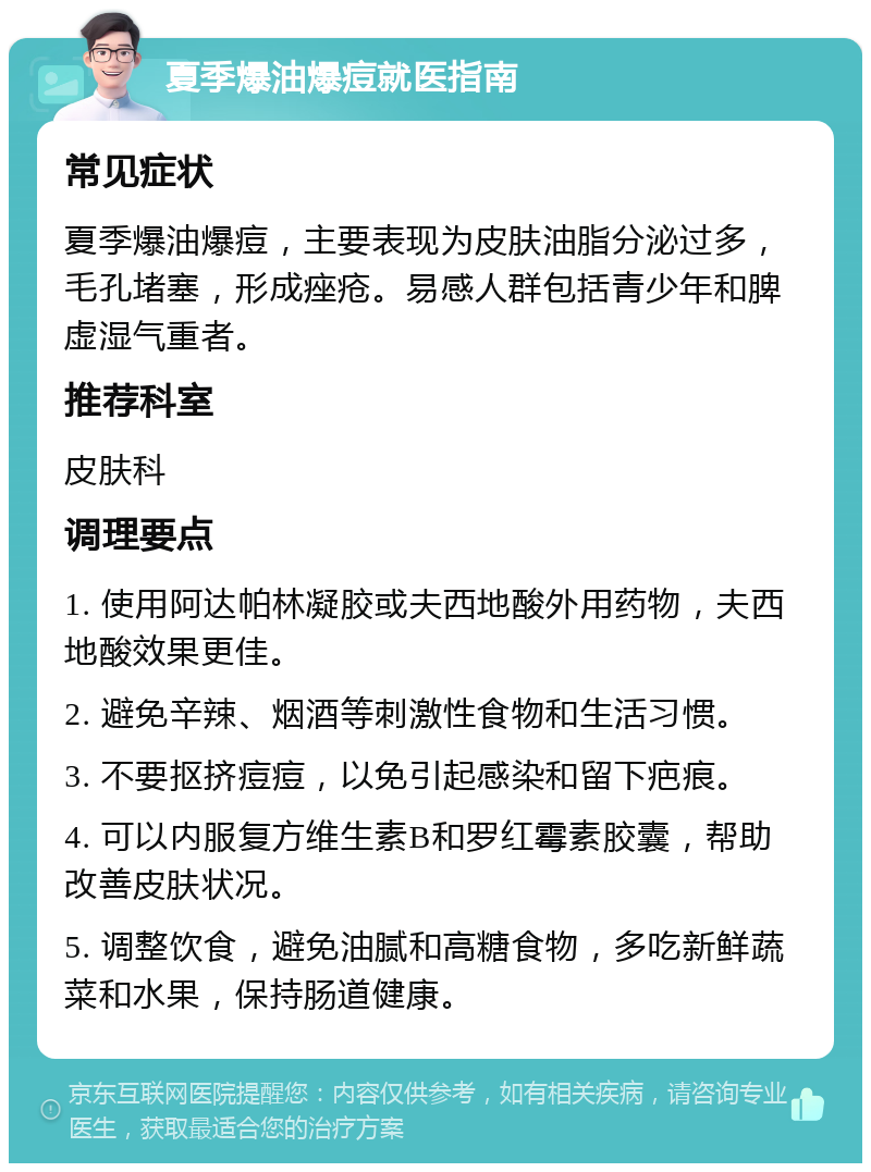 夏季爆油爆痘就医指南 常见症状 夏季爆油爆痘，主要表现为皮肤油脂分泌过多，毛孔堵塞，形成痤疮。易感人群包括青少年和脾虚湿气重者。 推荐科室 皮肤科 调理要点 1. 使用阿达帕林凝胶或夫西地酸外用药物，夫西地酸效果更佳。 2. 避免辛辣、烟酒等刺激性食物和生活习惯。 3. 不要抠挤痘痘，以免引起感染和留下疤痕。 4. 可以内服复方维生素B和罗红霉素胶囊，帮助改善皮肤状况。 5. 调整饮食，避免油腻和高糖食物，多吃新鲜蔬菜和水果，保持肠道健康。