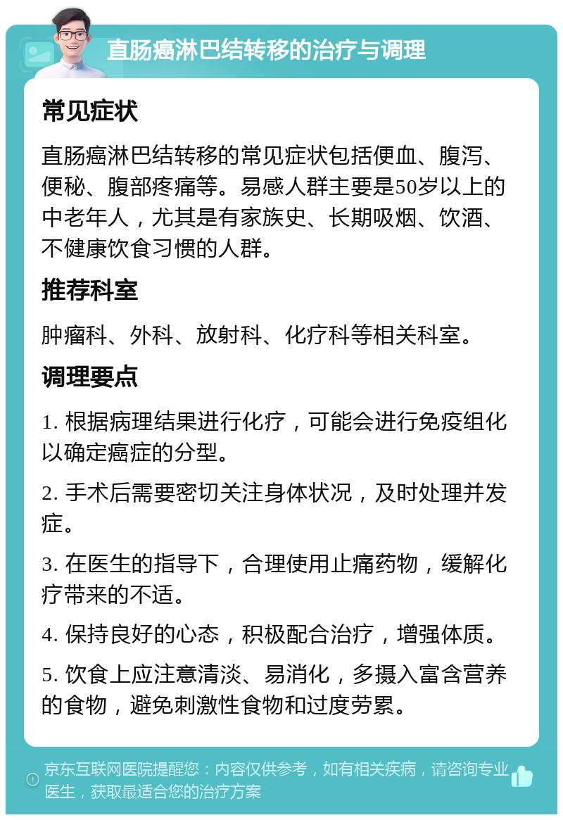 直肠癌淋巴结转移的治疗与调理 常见症状 直肠癌淋巴结转移的常见症状包括便血、腹泻、便秘、腹部疼痛等。易感人群主要是50岁以上的中老年人，尤其是有家族史、长期吸烟、饮酒、不健康饮食习惯的人群。 推荐科室 肿瘤科、外科、放射科、化疗科等相关科室。 调理要点 1. 根据病理结果进行化疗，可能会进行免疫组化以确定癌症的分型。 2. 手术后需要密切关注身体状况，及时处理并发症。 3. 在医生的指导下，合理使用止痛药物，缓解化疗带来的不适。 4. 保持良好的心态，积极配合治疗，增强体质。 5. 饮食上应注意清淡、易消化，多摄入富含营养的食物，避免刺激性食物和过度劳累。