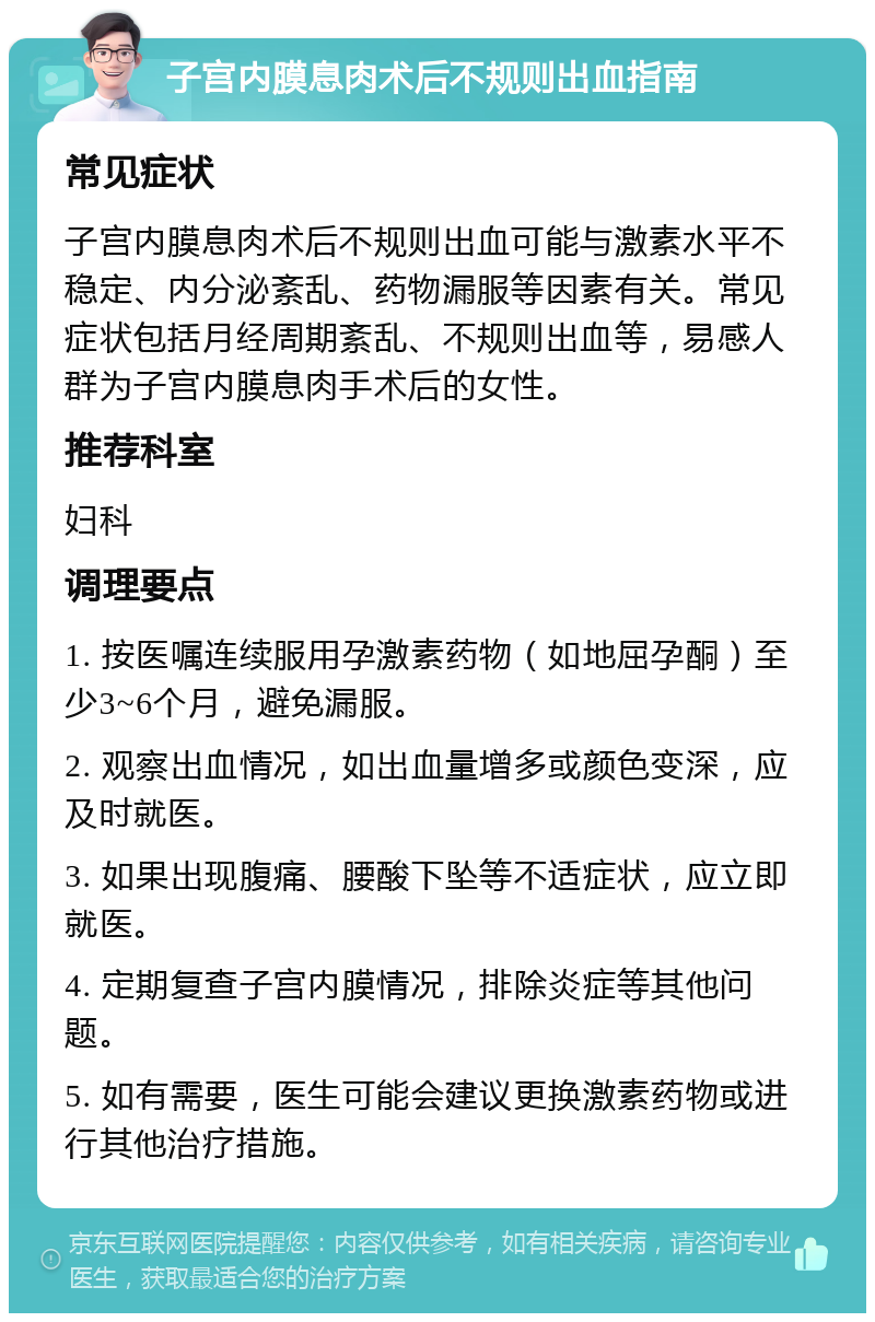 子宫内膜息肉术后不规则出血指南 常见症状 子宫内膜息肉术后不规则出血可能与激素水平不稳定、内分泌紊乱、药物漏服等因素有关。常见症状包括月经周期紊乱、不规则出血等，易感人群为子宫内膜息肉手术后的女性。 推荐科室 妇科 调理要点 1. 按医嘱连续服用孕激素药物（如地屈孕酮）至少3~6个月，避免漏服。 2. 观察出血情况，如出血量增多或颜色变深，应及时就医。 3. 如果出现腹痛、腰酸下坠等不适症状，应立即就医。 4. 定期复查子宫内膜情况，排除炎症等其他问题。 5. 如有需要，医生可能会建议更换激素药物或进行其他治疗措施。