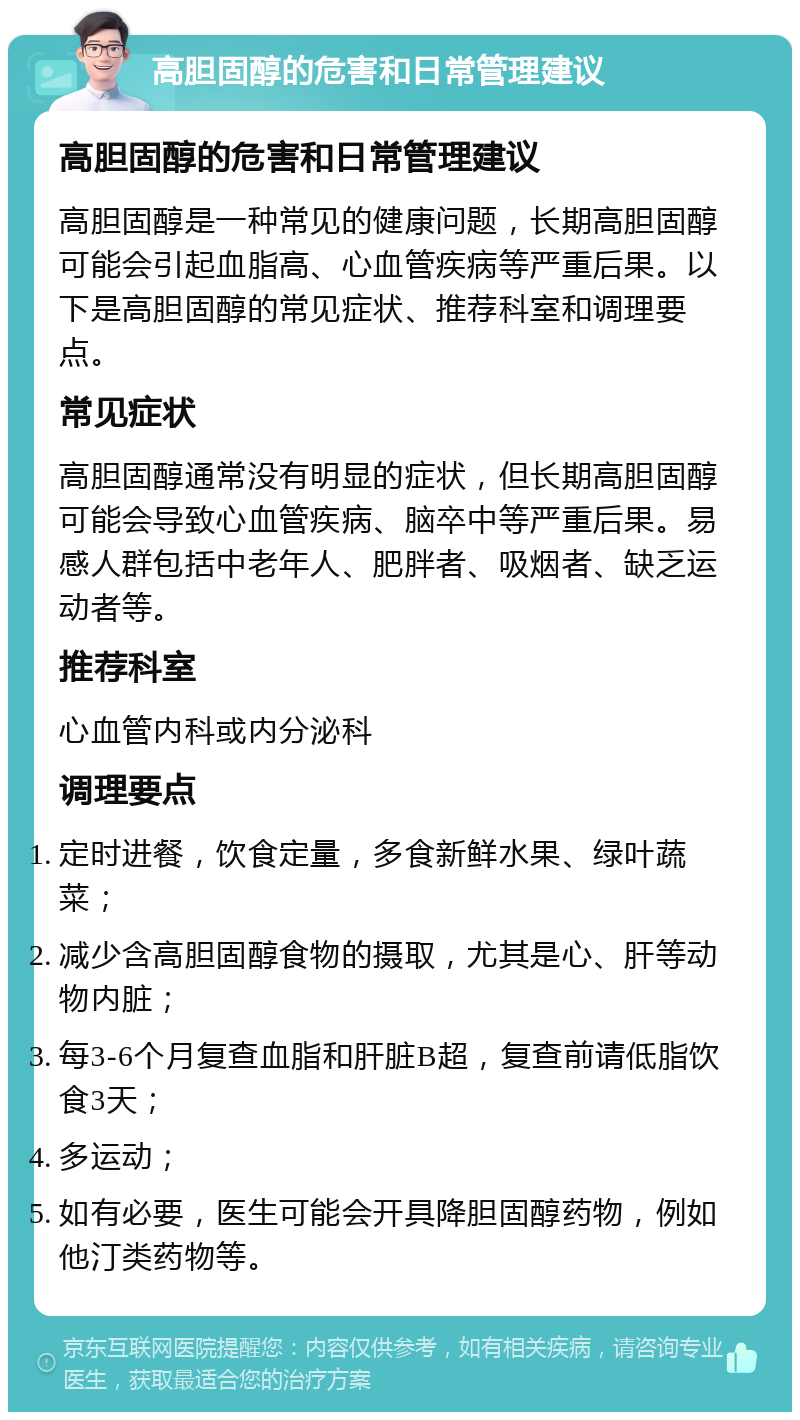 高胆固醇的危害和日常管理建议 高胆固醇的危害和日常管理建议 高胆固醇是一种常见的健康问题，长期高胆固醇可能会引起血脂高、心血管疾病等严重后果。以下是高胆固醇的常见症状、推荐科室和调理要点。 常见症状 高胆固醇通常没有明显的症状，但长期高胆固醇可能会导致心血管疾病、脑卒中等严重后果。易感人群包括中老年人、肥胖者、吸烟者、缺乏运动者等。 推荐科室 心血管内科或内分泌科 调理要点 定时进餐，饮食定量，多食新鲜水果、绿叶蔬菜； 减少含高胆固醇食物的摄取，尤其是心、肝等动物内脏； 每3-6个月复查血脂和肝脏B超，复查前请低脂饮食3天； 多运动； 如有必要，医生可能会开具降胆固醇药物，例如他汀类药物等。