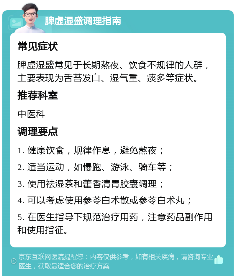 脾虚湿盛调理指南 常见症状 脾虚湿盛常见于长期熬夜、饮食不规律的人群，主要表现为舌苔发白、湿气重、痰多等症状。 推荐科室 中医科 调理要点 1. 健康饮食，规律作息，避免熬夜； 2. 适当运动，如慢跑、游泳、骑车等； 3. 使用祛湿茶和藿香清胃胶囊调理； 4. 可以考虑使用参苓白术散或参苓白术丸； 5. 在医生指导下规范治疗用药，注意药品副作用和使用指征。