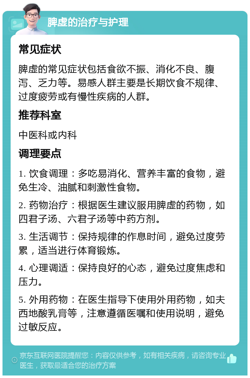 脾虚的治疗与护理 常见症状 脾虚的常见症状包括食欲不振、消化不良、腹泻、乏力等。易感人群主要是长期饮食不规律、过度疲劳或有慢性疾病的人群。 推荐科室 中医科或内科 调理要点 1. 饮食调理：多吃易消化、营养丰富的食物，避免生冷、油腻和刺激性食物。 2. 药物治疗：根据医生建议服用脾虚的药物，如四君子汤、六君子汤等中药方剂。 3. 生活调节：保持规律的作息时间，避免过度劳累，适当进行体育锻炼。 4. 心理调适：保持良好的心态，避免过度焦虑和压力。 5. 外用药物：在医生指导下使用外用药物，如夫西地酸乳膏等，注意遵循医嘱和使用说明，避免过敏反应。