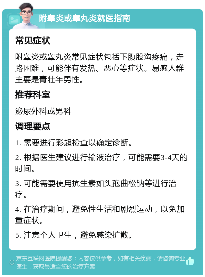 附睾炎或睾丸炎就医指南 常见症状 附睾炎或睾丸炎常见症状包括下腹股沟疼痛，走路困难，可能伴有发热、恶心等症状。易感人群主要是青壮年男性。 推荐科室 泌尿外科或男科 调理要点 1. 需要进行彩超检查以确定诊断。 2. 根据医生建议进行输液治疗，可能需要3-4天的时间。 3. 可能需要使用抗生素如头孢曲松钠等进行治疗。 4. 在治疗期间，避免性生活和剧烈运动，以免加重症状。 5. 注意个人卫生，避免感染扩散。