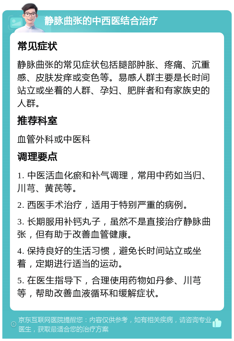 静脉曲张的中西医结合治疗 常见症状 静脉曲张的常见症状包括腿部肿胀、疼痛、沉重感、皮肤发痒或变色等。易感人群主要是长时间站立或坐着的人群、孕妇、肥胖者和有家族史的人群。 推荐科室 血管外科或中医科 调理要点 1. 中医活血化瘀和补气调理，常用中药如当归、川芎、黄芪等。 2. 西医手术治疗，适用于特别严重的病例。 3. 长期服用补钙丸子，虽然不是直接治疗静脉曲张，但有助于改善血管健康。 4. 保持良好的生活习惯，避免长时间站立或坐着，定期进行适当的运动。 5. 在医生指导下，合理使用药物如丹参、川芎等，帮助改善血液循环和缓解症状。