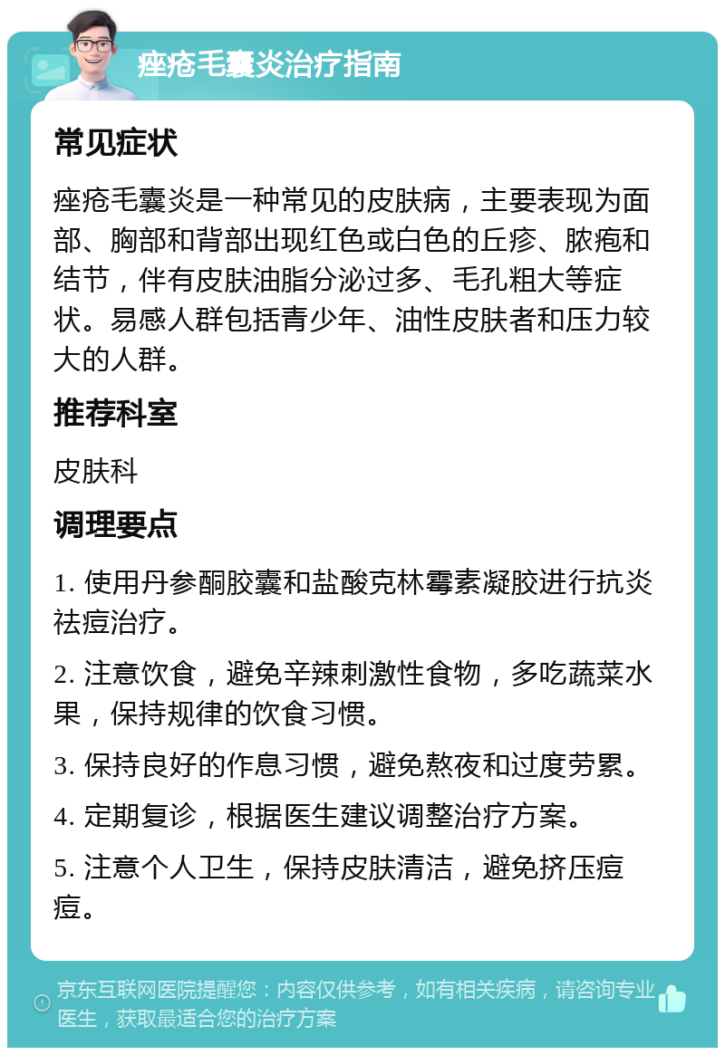 痤疮毛囊炎治疗指南 常见症状 痤疮毛囊炎是一种常见的皮肤病，主要表现为面部、胸部和背部出现红色或白色的丘疹、脓疱和结节，伴有皮肤油脂分泌过多、毛孔粗大等症状。易感人群包括青少年、油性皮肤者和压力较大的人群。 推荐科室 皮肤科 调理要点 1. 使用丹参酮胶囊和盐酸克林霉素凝胶进行抗炎祛痘治疗。 2. 注意饮食，避免辛辣刺激性食物，多吃蔬菜水果，保持规律的饮食习惯。 3. 保持良好的作息习惯，避免熬夜和过度劳累。 4. 定期复诊，根据医生建议调整治疗方案。 5. 注意个人卫生，保持皮肤清洁，避免挤压痘痘。