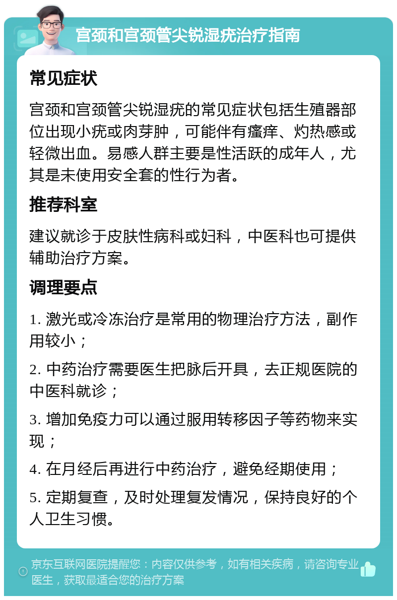 宫颈和宫颈管尖锐湿疣治疗指南 常见症状 宫颈和宫颈管尖锐湿疣的常见症状包括生殖器部位出现小疣或肉芽肿，可能伴有瘙痒、灼热感或轻微出血。易感人群主要是性活跃的成年人，尤其是未使用安全套的性行为者。 推荐科室 建议就诊于皮肤性病科或妇科，中医科也可提供辅助治疗方案。 调理要点 1. 激光或冷冻治疗是常用的物理治疗方法，副作用较小； 2. 中药治疗需要医生把脉后开具，去正规医院的中医科就诊； 3. 增加免疫力可以通过服用转移因子等药物来实现； 4. 在月经后再进行中药治疗，避免经期使用； 5. 定期复查，及时处理复发情况，保持良好的个人卫生习惯。