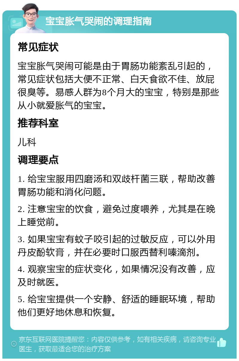 宝宝胀气哭闹的调理指南 常见症状 宝宝胀气哭闹可能是由于胃肠功能紊乱引起的，常见症状包括大便不正常、白天食欲不佳、放屁很臭等。易感人群为8个月大的宝宝，特别是那些从小就爱胀气的宝宝。 推荐科室 儿科 调理要点 1. 给宝宝服用四磨汤和双歧杆菌三联，帮助改善胃肠功能和消化问题。 2. 注意宝宝的饮食，避免过度喂养，尤其是在晚上睡觉前。 3. 如果宝宝有蚊子咬引起的过敏反应，可以外用丹皮酚软膏，并在必要时口服西替利嗪滴剂。 4. 观察宝宝的症状变化，如果情况没有改善，应及时就医。 5. 给宝宝提供一个安静、舒适的睡眠环境，帮助他们更好地休息和恢复。