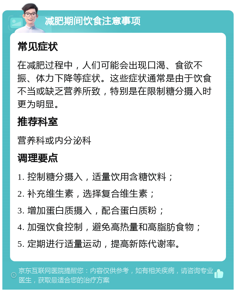 减肥期间饮食注意事项 常见症状 在减肥过程中，人们可能会出现口渴、食欲不振、体力下降等症状。这些症状通常是由于饮食不当或缺乏营养所致，特别是在限制糖分摄入时更为明显。 推荐科室 营养科或内分泌科 调理要点 1. 控制糖分摄入，适量饮用含糖饮料； 2. 补充维生素，选择复合维生素； 3. 增加蛋白质摄入，配合蛋白质粉； 4. 加强饮食控制，避免高热量和高脂肪食物； 5. 定期进行适量运动，提高新陈代谢率。