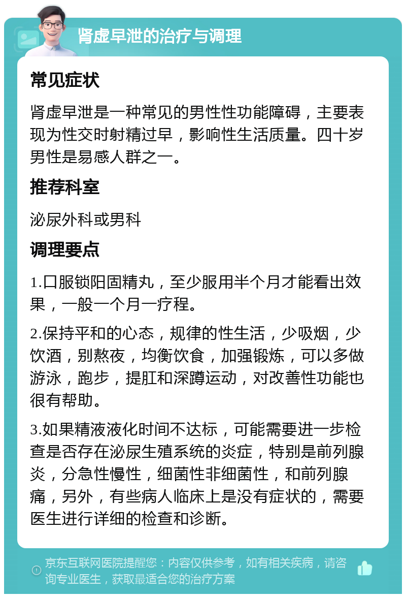 肾虚早泄的治疗与调理 常见症状 肾虚早泄是一种常见的男性性功能障碍，主要表现为性交时射精过早，影响性生活质量。四十岁男性是易感人群之一。 推荐科室 泌尿外科或男科 调理要点 1.口服锁阳固精丸，至少服用半个月才能看出效果，一般一个月一疗程。 2.保持平和的心态，规律的性生活，少吸烟，少饮酒，别熬夜，均衡饮食，加强锻炼，可以多做游泳，跑步，提肛和深蹲运动，对改善性功能也很有帮助。 3.如果精液液化时间不达标，可能需要进一步检查是否存在泌尿生殖系统的炎症，特别是前列腺炎，分急性慢性，细菌性非细菌性，和前列腺痛，另外，有些病人临床上是没有症状的，需要医生进行详细的检查和诊断。