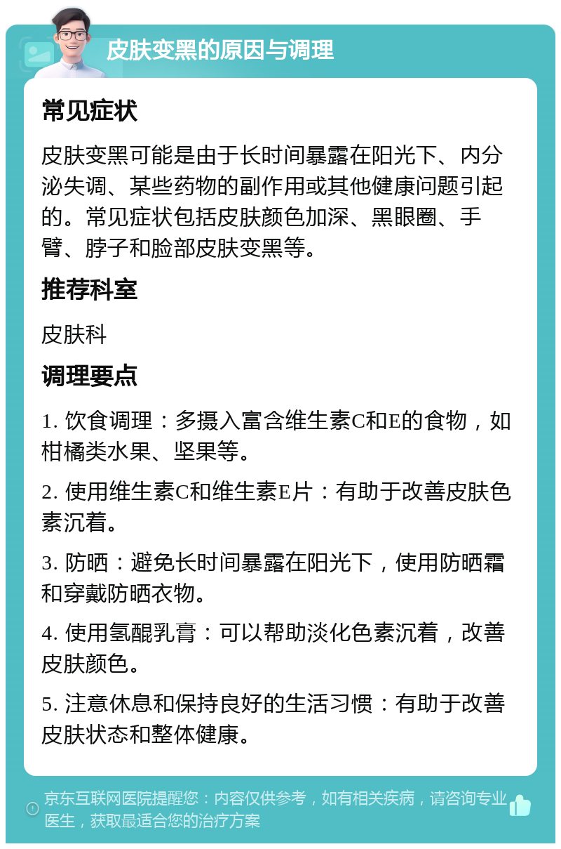 皮肤变黑的原因与调理 常见症状 皮肤变黑可能是由于长时间暴露在阳光下、内分泌失调、某些药物的副作用或其他健康问题引起的。常见症状包括皮肤颜色加深、黑眼圈、手臂、脖子和脸部皮肤变黑等。 推荐科室 皮肤科 调理要点 1. 饮食调理：多摄入富含维生素C和E的食物，如柑橘类水果、坚果等。 2. 使用维生素C和维生素E片：有助于改善皮肤色素沉着。 3. 防晒：避免长时间暴露在阳光下，使用防晒霜和穿戴防晒衣物。 4. 使用氢醌乳膏：可以帮助淡化色素沉着，改善皮肤颜色。 5. 注意休息和保持良好的生活习惯：有助于改善皮肤状态和整体健康。