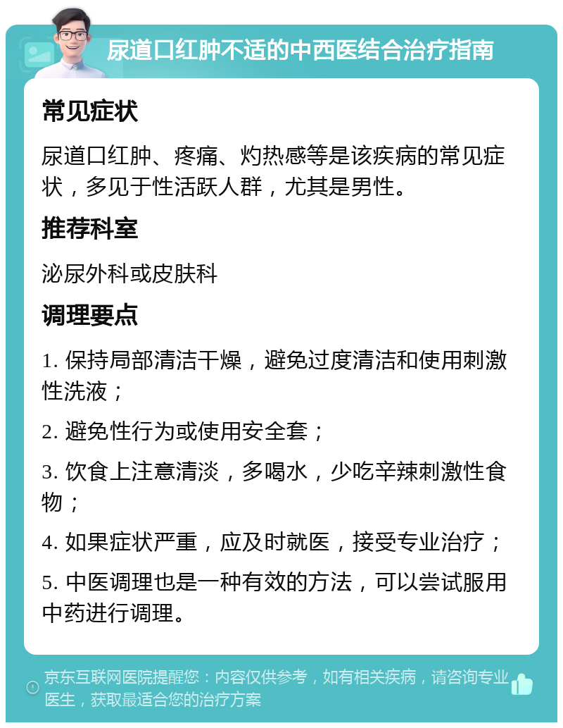 尿道口红肿不适的中西医结合治疗指南 常见症状 尿道口红肿、疼痛、灼热感等是该疾病的常见症状，多见于性活跃人群，尤其是男性。 推荐科室 泌尿外科或皮肤科 调理要点 1. 保持局部清洁干燥，避免过度清洁和使用刺激性洗液； 2. 避免性行为或使用安全套； 3. 饮食上注意清淡，多喝水，少吃辛辣刺激性食物； 4. 如果症状严重，应及时就医，接受专业治疗； 5. 中医调理也是一种有效的方法，可以尝试服用中药进行调理。