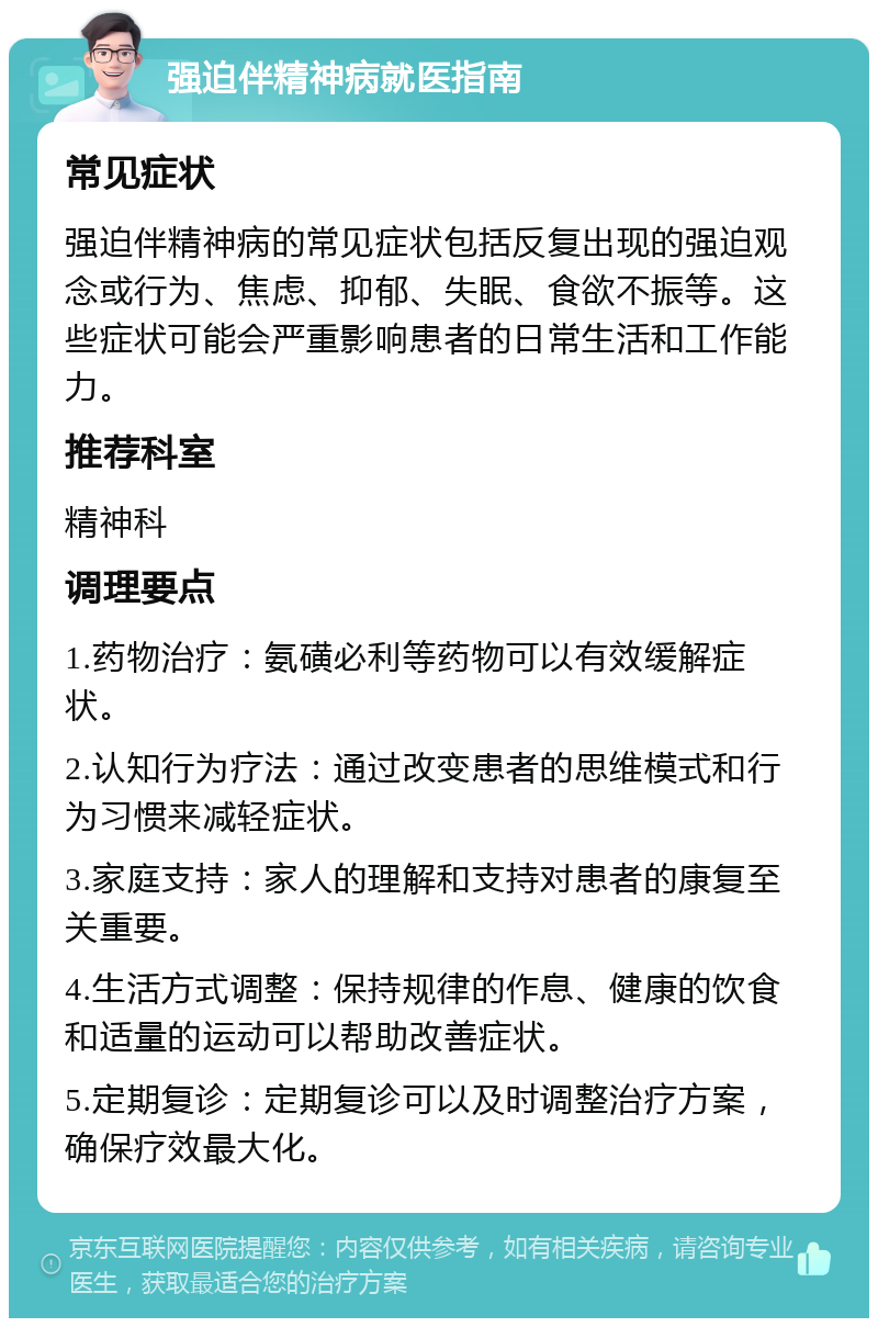 强迫伴精神病就医指南 常见症状 强迫伴精神病的常见症状包括反复出现的强迫观念或行为、焦虑、抑郁、失眠、食欲不振等。这些症状可能会严重影响患者的日常生活和工作能力。 推荐科室 精神科 调理要点 1.药物治疗：氨磺必利等药物可以有效缓解症状。 2.认知行为疗法：通过改变患者的思维模式和行为习惯来减轻症状。 3.家庭支持：家人的理解和支持对患者的康复至关重要。 4.生活方式调整：保持规律的作息、健康的饮食和适量的运动可以帮助改善症状。 5.定期复诊：定期复诊可以及时调整治疗方案，确保疗效最大化。