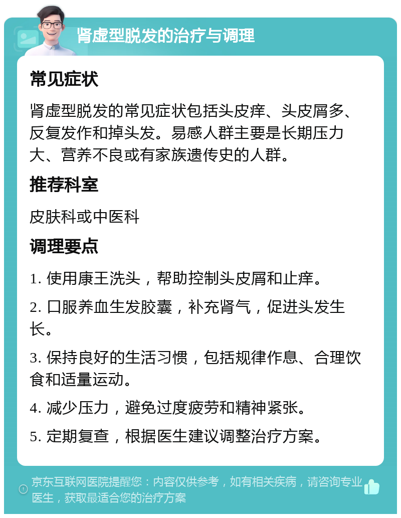 肾虚型脱发的治疗与调理 常见症状 肾虚型脱发的常见症状包括头皮痒、头皮屑多、反复发作和掉头发。易感人群主要是长期压力大、营养不良或有家族遗传史的人群。 推荐科室 皮肤科或中医科 调理要点 1. 使用康王洗头，帮助控制头皮屑和止痒。 2. 口服养血生发胶囊，补充肾气，促进头发生长。 3. 保持良好的生活习惯，包括规律作息、合理饮食和适量运动。 4. 减少压力，避免过度疲劳和精神紧张。 5. 定期复查，根据医生建议调整治疗方案。