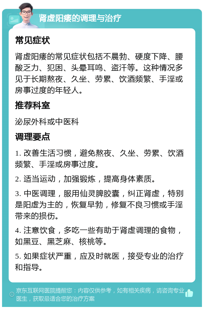 肾虚阳痿的调理与治疗 常见症状 肾虚阳痿的常见症状包括不晨勃、硬度下降、腰酸乏力、犯困、头晕耳鸣、盗汗等。这种情况多见于长期熬夜、久坐、劳累、饮酒频繁、手淫或房事过度的年轻人。 推荐科室 泌尿外科或中医科 调理要点 1. 改善生活习惯，避免熬夜、久坐、劳累、饮酒频繁、手淫或房事过度。 2. 适当运动，加强锻炼，提高身体素质。 3. 中医调理，服用仙灵脾胶囊，纠正肾虚，特别是阳虚为主的，恢复早勃，修复不良习惯或手淫带来的损伤。 4. 注意饮食，多吃一些有助于肾虚调理的食物，如黑豆、黑芝麻、核桃等。 5. 如果症状严重，应及时就医，接受专业的治疗和指导。