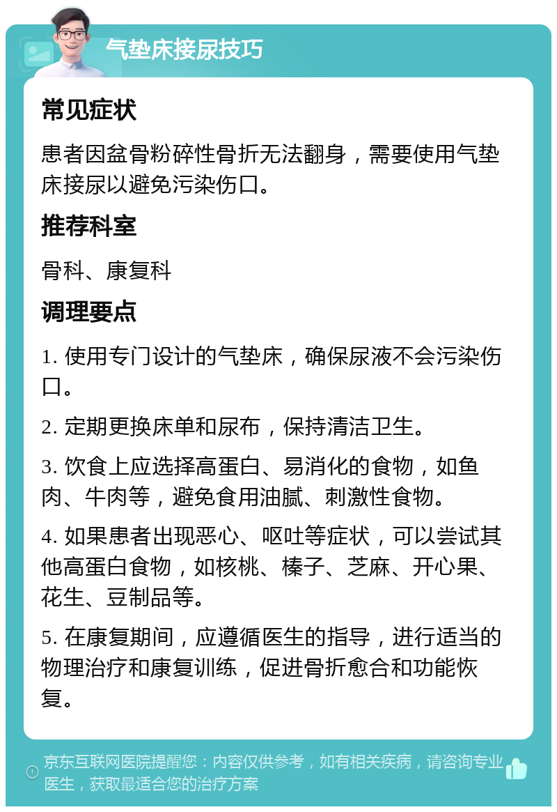 气垫床接尿技巧 常见症状 患者因盆骨粉碎性骨折无法翻身，需要使用气垫床接尿以避免污染伤口。 推荐科室 骨科、康复科 调理要点 1. 使用专门设计的气垫床，确保尿液不会污染伤口。 2. 定期更换床单和尿布，保持清洁卫生。 3. 饮食上应选择高蛋白、易消化的食物，如鱼肉、牛肉等，避免食用油腻、刺激性食物。 4. 如果患者出现恶心、呕吐等症状，可以尝试其他高蛋白食物，如核桃、榛子、芝麻、开心果、花生、豆制品等。 5. 在康复期间，应遵循医生的指导，进行适当的物理治疗和康复训练，促进骨折愈合和功能恢复。