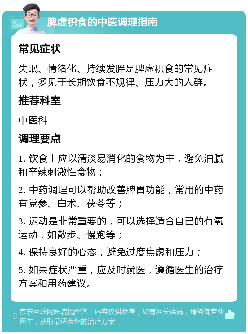 脾虚积食的中医调理指南 常见症状 失眠、情绪化、持续发胖是脾虚积食的常见症状，多见于长期饮食不规律、压力大的人群。 推荐科室 中医科 调理要点 1. 饮食上应以清淡易消化的食物为主，避免油腻和辛辣刺激性食物； 2. 中药调理可以帮助改善脾胃功能，常用的中药有党参、白术、茯苓等； 3. 运动是非常重要的，可以选择适合自己的有氧运动，如散步、慢跑等； 4. 保持良好的心态，避免过度焦虑和压力； 5. 如果症状严重，应及时就医，遵循医生的治疗方案和用药建议。