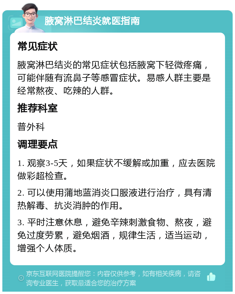 腋窝淋巴结炎就医指南 常见症状 腋窝淋巴结炎的常见症状包括腋窝下轻微疼痛，可能伴随有流鼻子等感冒症状。易感人群主要是经常熬夜、吃辣的人群。 推荐科室 普外科 调理要点 1. 观察3-5天，如果症状不缓解或加重，应去医院做彩超检查。 2. 可以使用蒲地蓝消炎口服液进行治疗，具有清热解毒、抗炎消肿的作用。 3. 平时注意休息，避免辛辣刺激食物、熬夜，避免过度劳累，避免烟酒，规律生活，适当运动，增强个人体质。