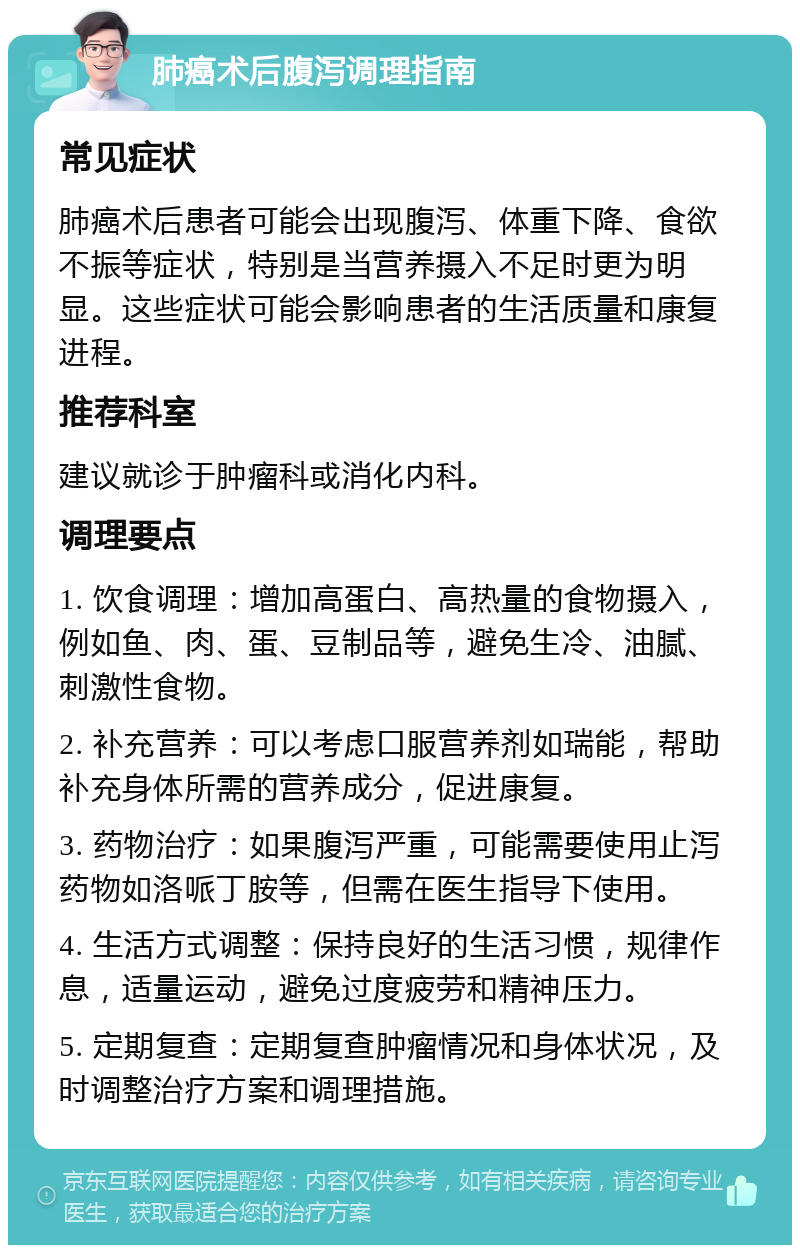 肺癌术后腹泻调理指南 常见症状 肺癌术后患者可能会出现腹泻、体重下降、食欲不振等症状，特别是当营养摄入不足时更为明显。这些症状可能会影响患者的生活质量和康复进程。 推荐科室 建议就诊于肿瘤科或消化内科。 调理要点 1. 饮食调理：增加高蛋白、高热量的食物摄入，例如鱼、肉、蛋、豆制品等，避免生冷、油腻、刺激性食物。 2. 补充营养：可以考虑口服营养剂如瑞能，帮助补充身体所需的营养成分，促进康复。 3. 药物治疗：如果腹泻严重，可能需要使用止泻药物如洛哌丁胺等，但需在医生指导下使用。 4. 生活方式调整：保持良好的生活习惯，规律作息，适量运动，避免过度疲劳和精神压力。 5. 定期复查：定期复查肿瘤情况和身体状况，及时调整治疗方案和调理措施。